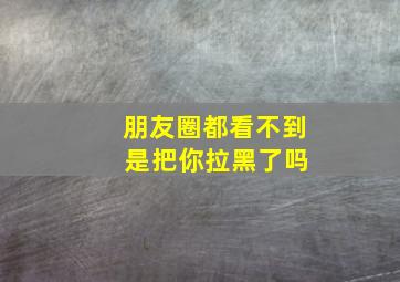 朋友圈都看不到 是把你拉黑了吗